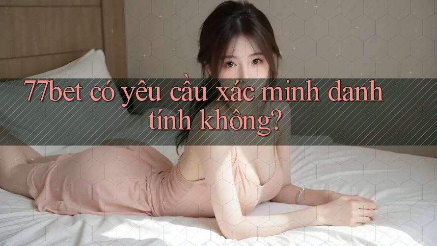 77bet có yêu cầu xác minh danh tính không?