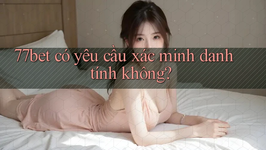 77bet có yêu cầu xác minh danh tính không? 77bet có yêu cầu xác minh danh tính không?
