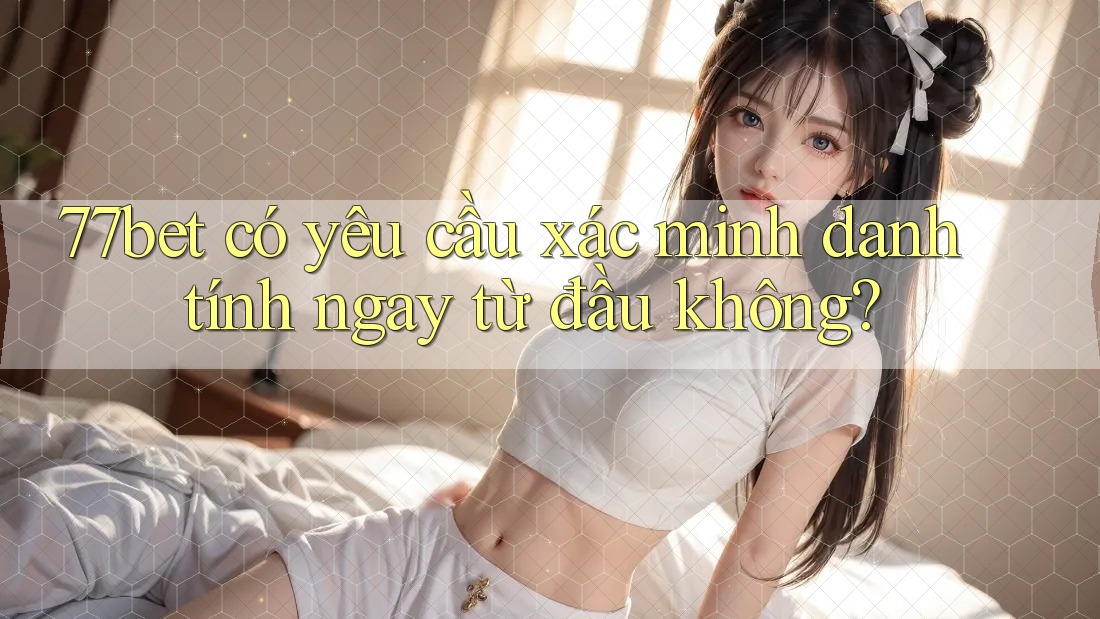 77bet có yêu cầu xác minh danh tính ngay từ đầu không? 77bet có yêu cầu xác minh danh tính ngay từ đầu không?