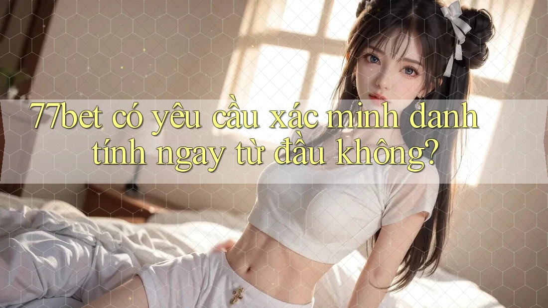 77bet có yêu cầu xác minh danh tính ngay từ đầu không?