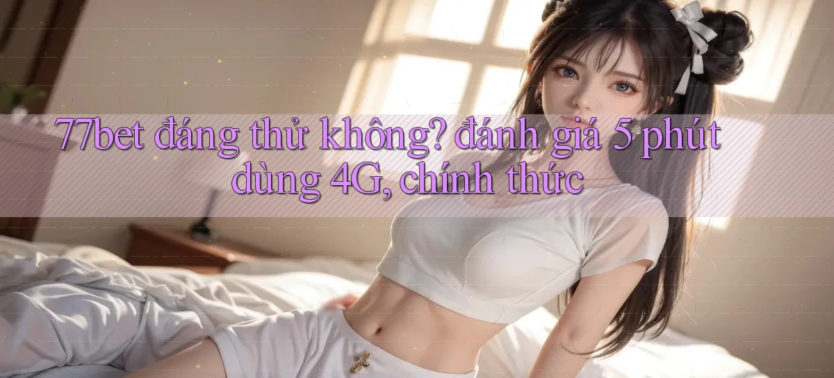77bet đáng thử không đánh giá 5 phút dùng 4G, chính thức
