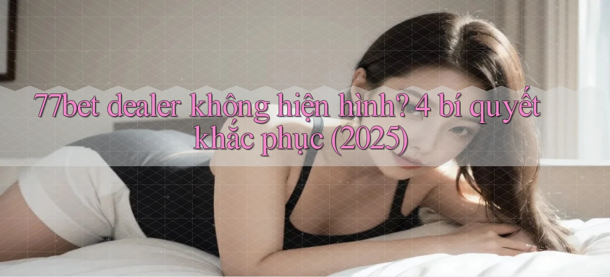 77bet dealer không hiện hình 4 bí quyết khắc phục (2025)