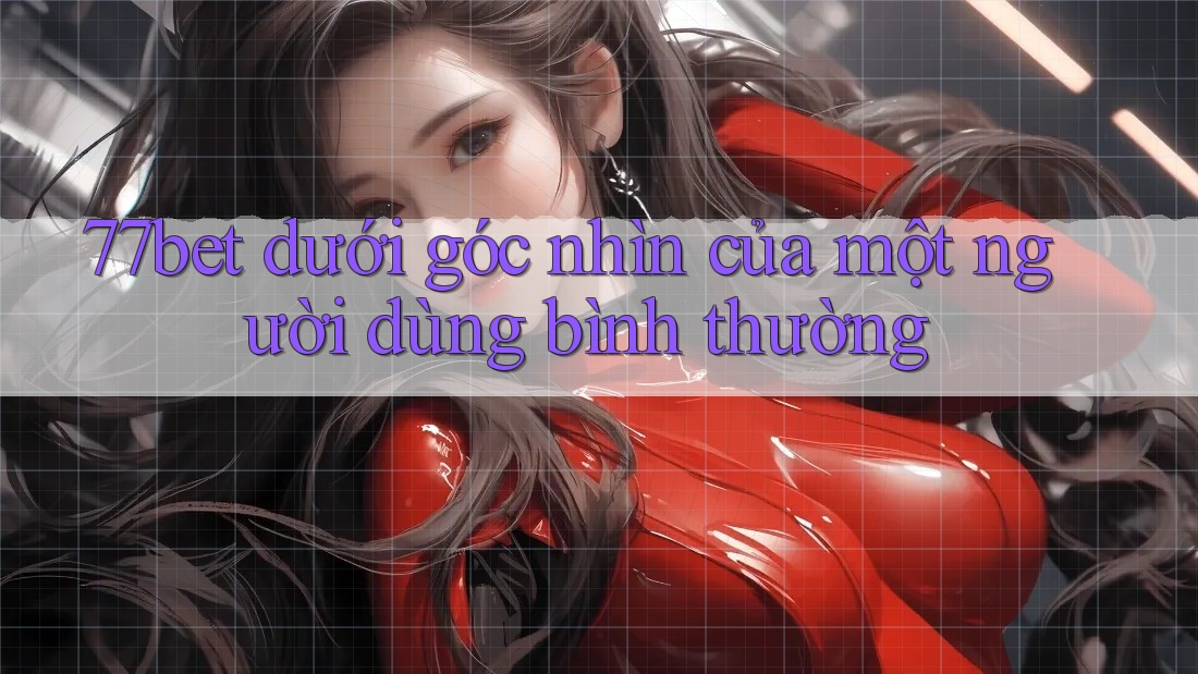 77bet dưới góc nhìn của một người dùng bình thường