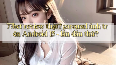 77bet review thật carousel ảnh trên Android 15   lần đầu thử