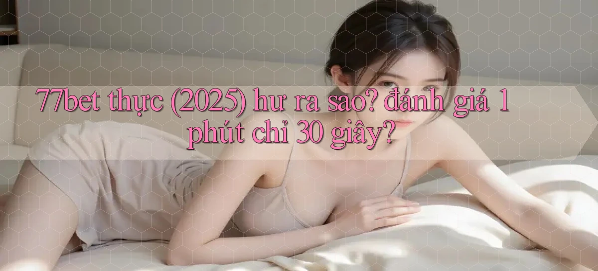 77bet thực (2025) hư ra sao đánh giá 1 phút chỉ 30 giây