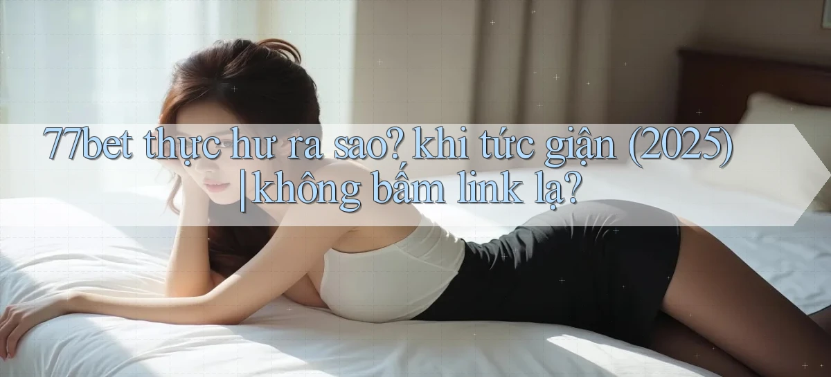 77bet thực hư ra sao khi tức giận (2025) không bấm link lạ