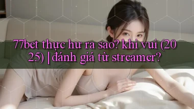 77bet thực hư ra sao khi vui (2025) đánh giá từ streamer