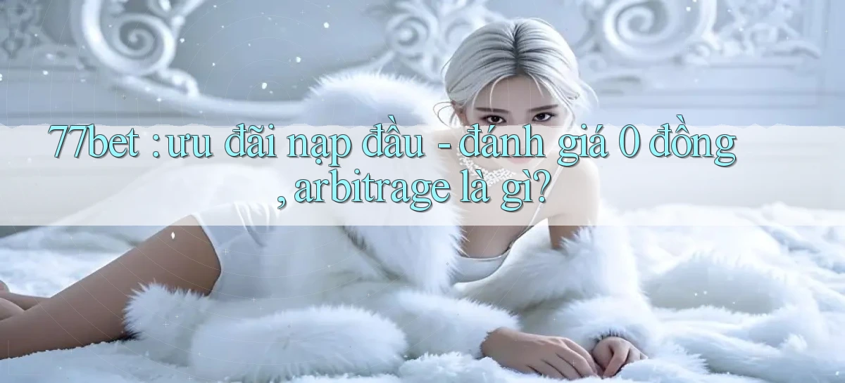 77bet ưu đãi nạp đầu   đánh giá 0 đồng, arbitrage là gì