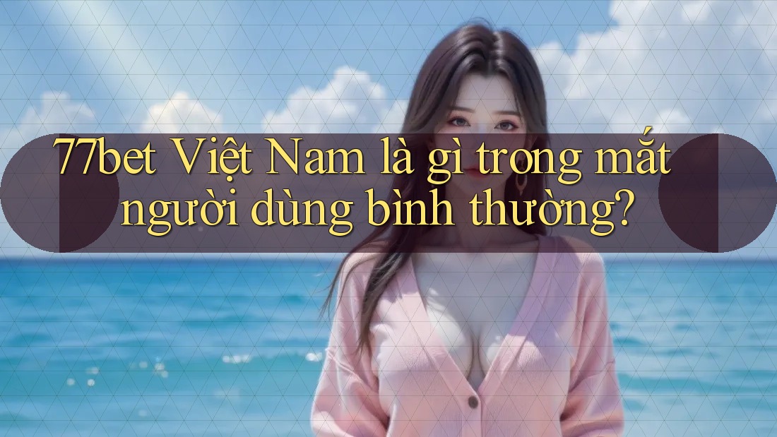 77bet Việt Nam là gì trong mắt người dùng bình thường? 77bet Việt Nam là gì trong mắt người dùng bình thường?