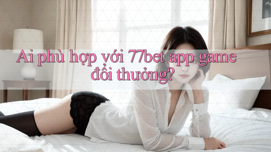 Ai phù hợp với 77bet app game đổi thưởng? Ai phù hợp với 77bet app game đổi thưởng?