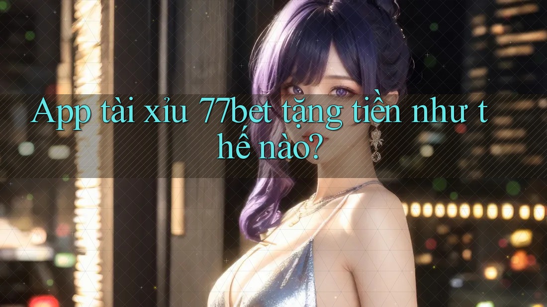 App tài xỉu 77bet tặng tiền như thế nào?
