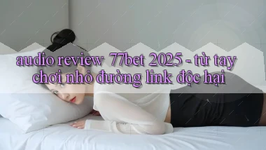 audio review 77bet 2025   từ tay chơi nhỏ đường link độc hại