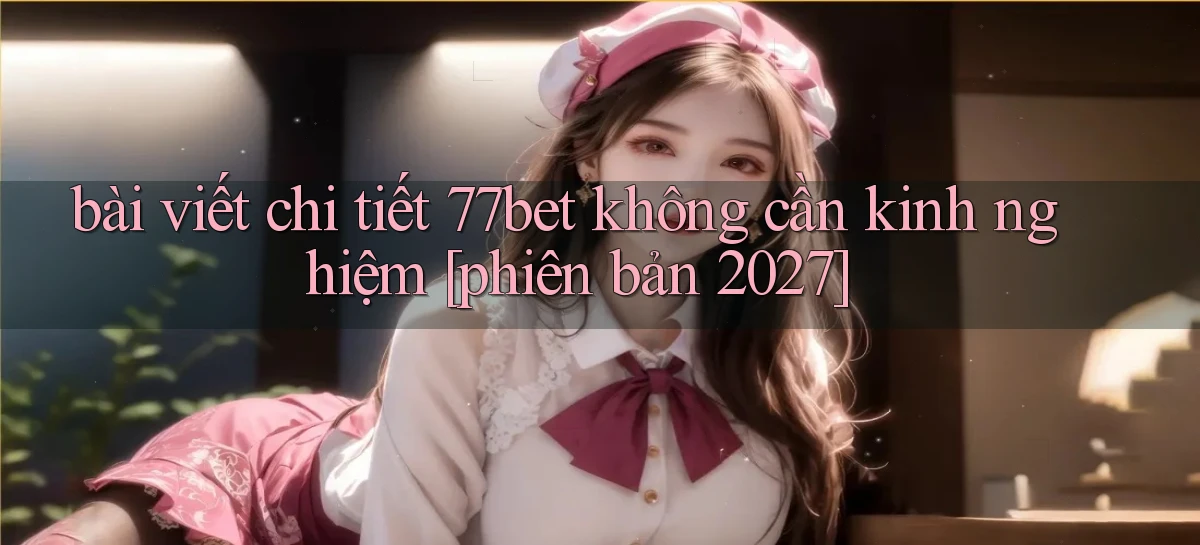 bài viết chi tiết 77bet không cần kinh nghiệm [phiên bản 2027]