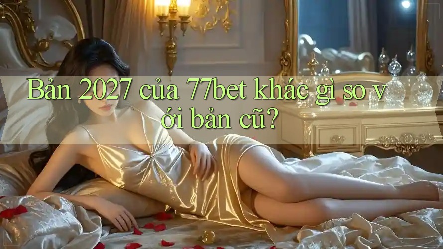 Bản 2027 của 77bet khác gì so với bản cũ?
