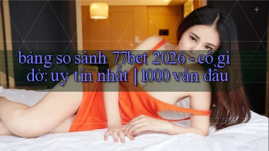 bảng so sánh 77bet 2026   có gì dở uy tín nhất 1000 ván đầu