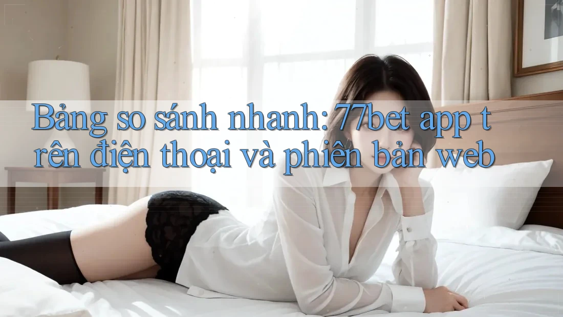 Bảng so sánh nhanh: 77bet app trên điện thoại và phiên bản web Bảng so sánh nhanh: 77bet app trên điện thoại và phiên bản web