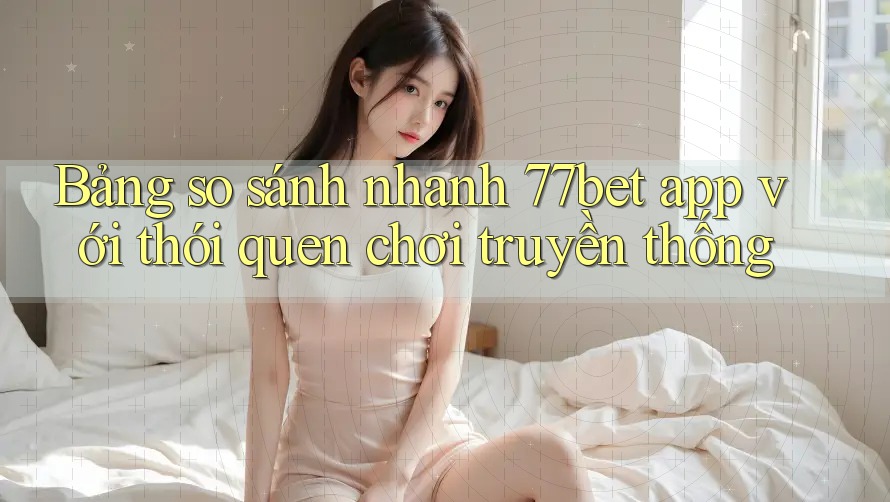 Bảng so sánh nhanh 77bet app với thói quen chơi truyền thống Bảng so sánh nhanh 77bet app với thói quen chơi truyền thống