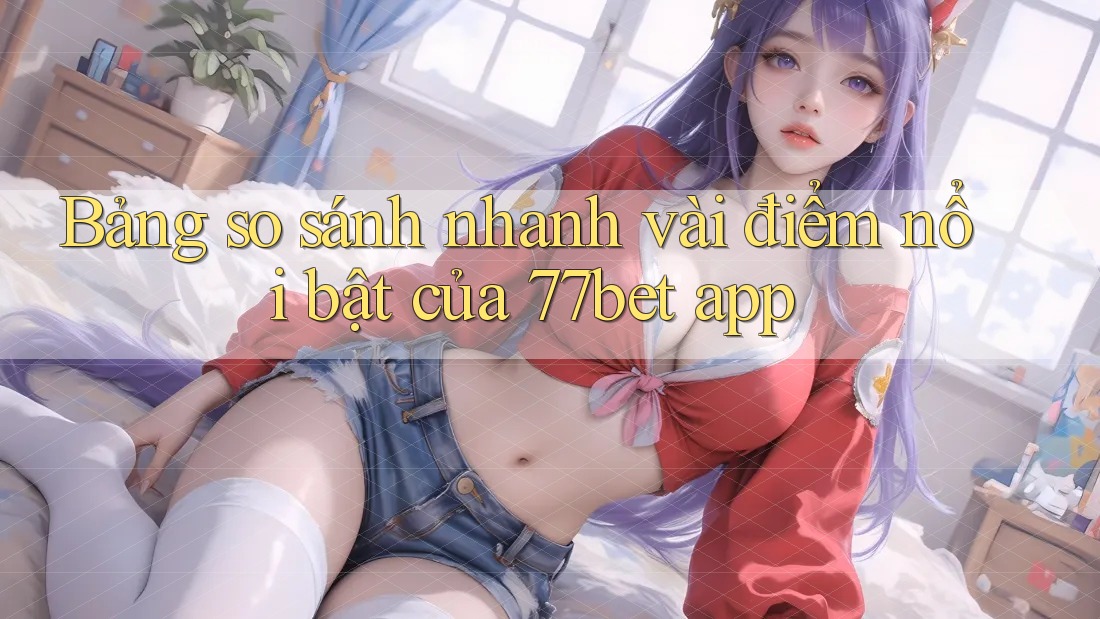 Bảng so sánh nhanh vài điểm nổi bật của 77bet app Bảng so sánh nhanh vài điểm nổi bật của 77bet app