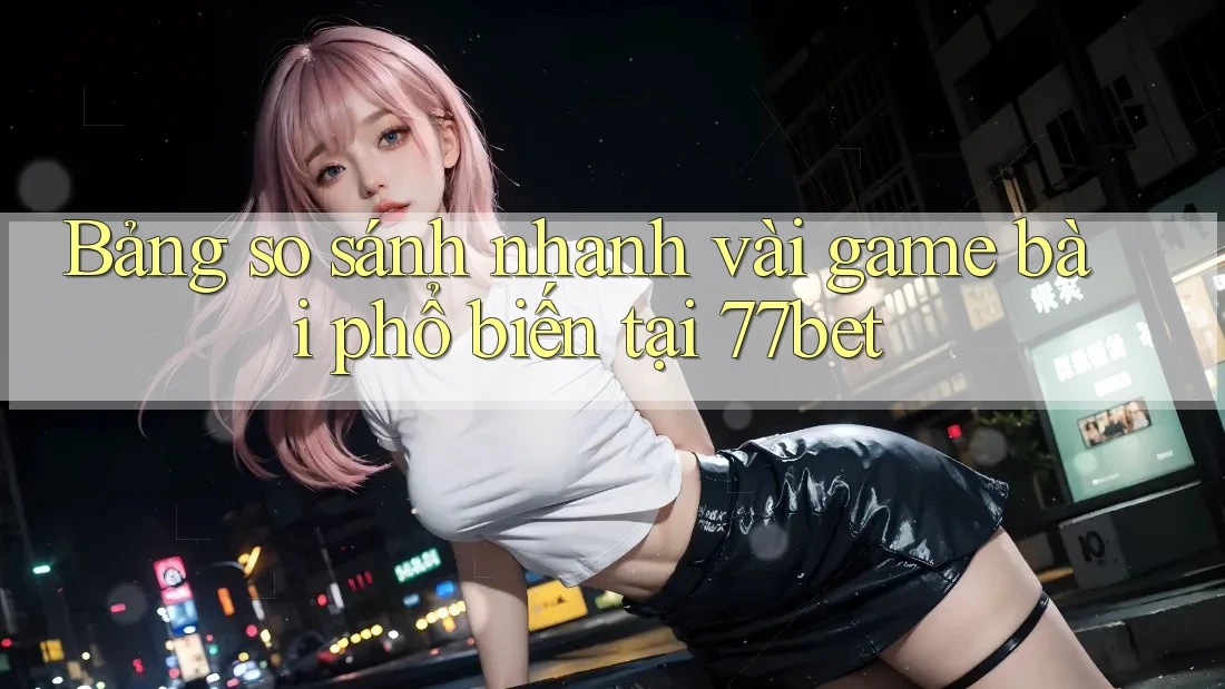Bảng so sánh nhanh vài game bài phổ biến tại 77bet