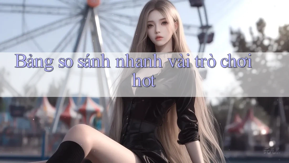Bảng so sánh nhanh vài trò chơi hot Bảng so sánh nhanh vài trò chơi hot