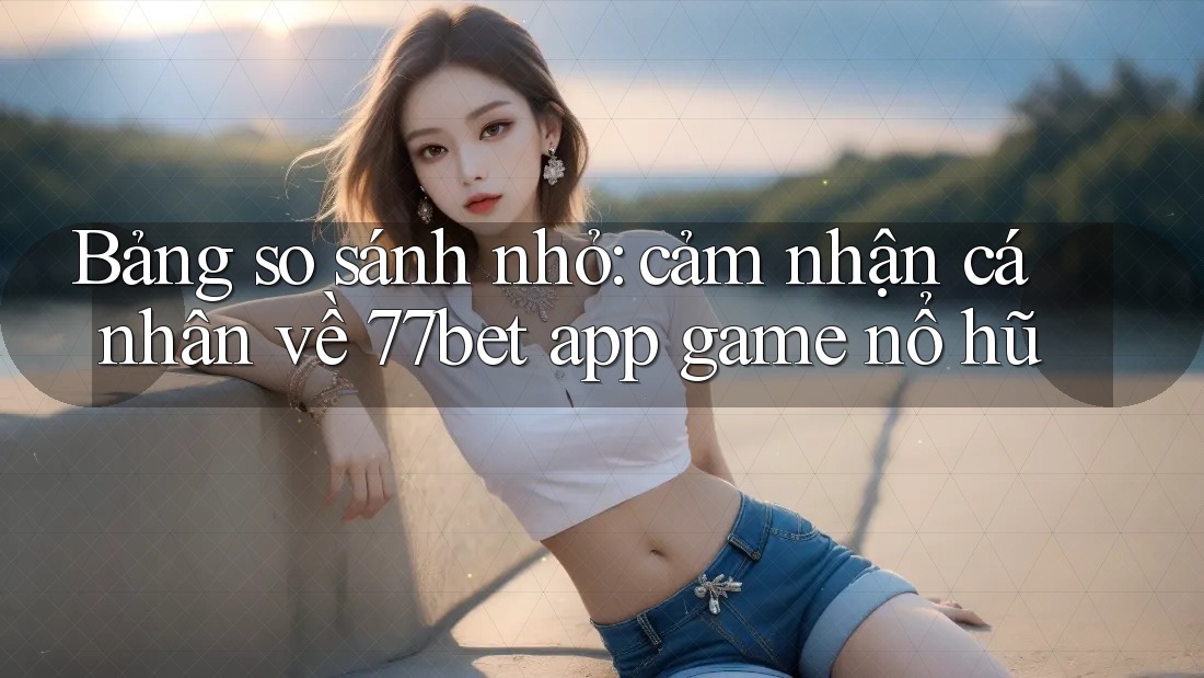 Bảng so sánh nhỏ: cảm nhận cá nhân về 77bet app game nổ hũ Bảng so sánh nhỏ: cảm nhận cá nhân về 77bet app game nổ hũ