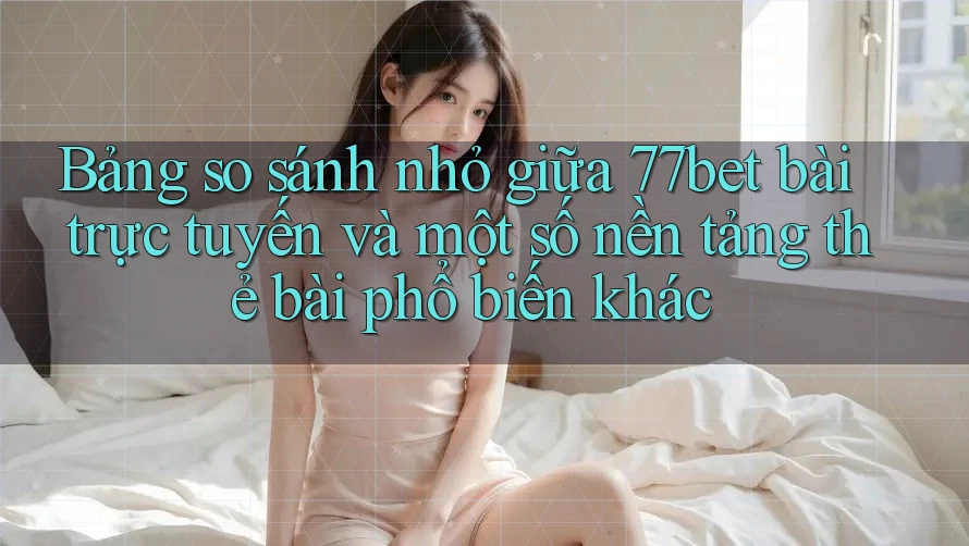Bảng so sánh nhỏ giữa 77bet bài trực tuyến và một số nền tảng thẻ bài phổ biến khác