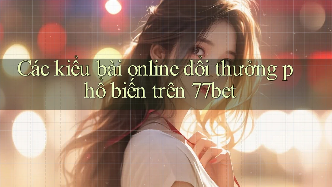 Các kiểu bài online đổi thưởng phổ biến trên 77bet