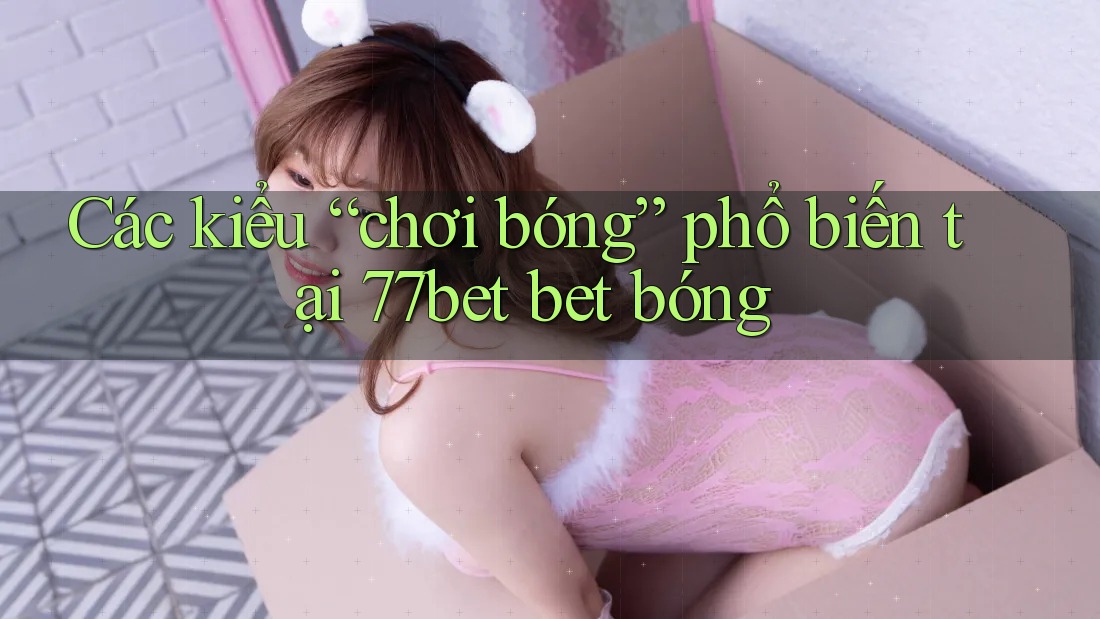 Các kiểu “chơi bóng” phổ biến tại 77bet bet bóng
