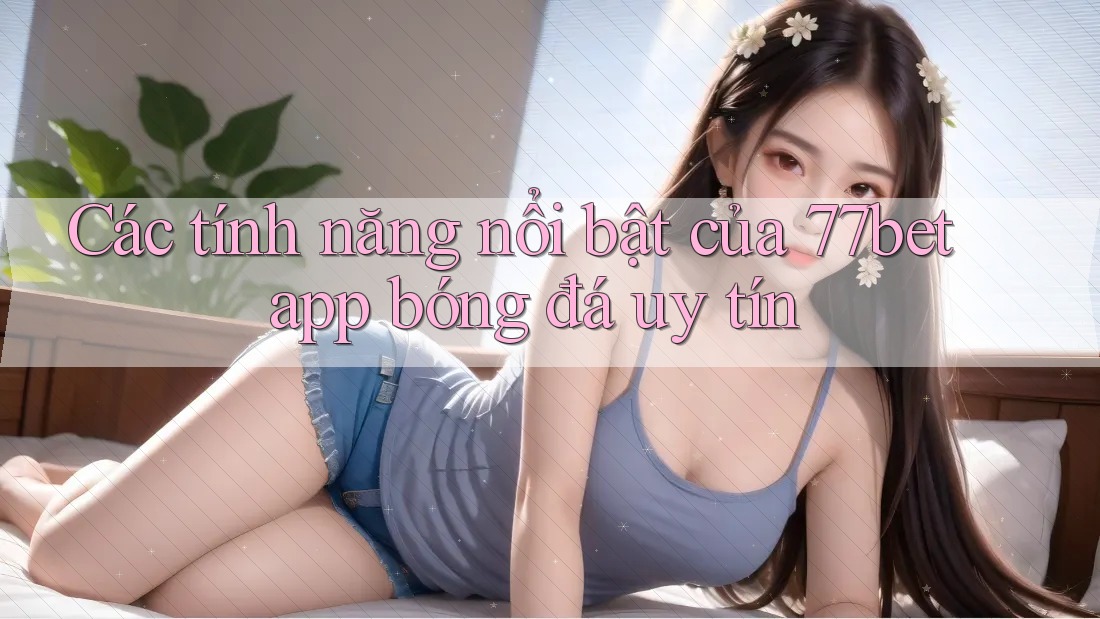 Các tính năng nổi bật của 77bet app bóng đá uy tín Các tính năng nổi bật của 77bet app bóng đá uy tín