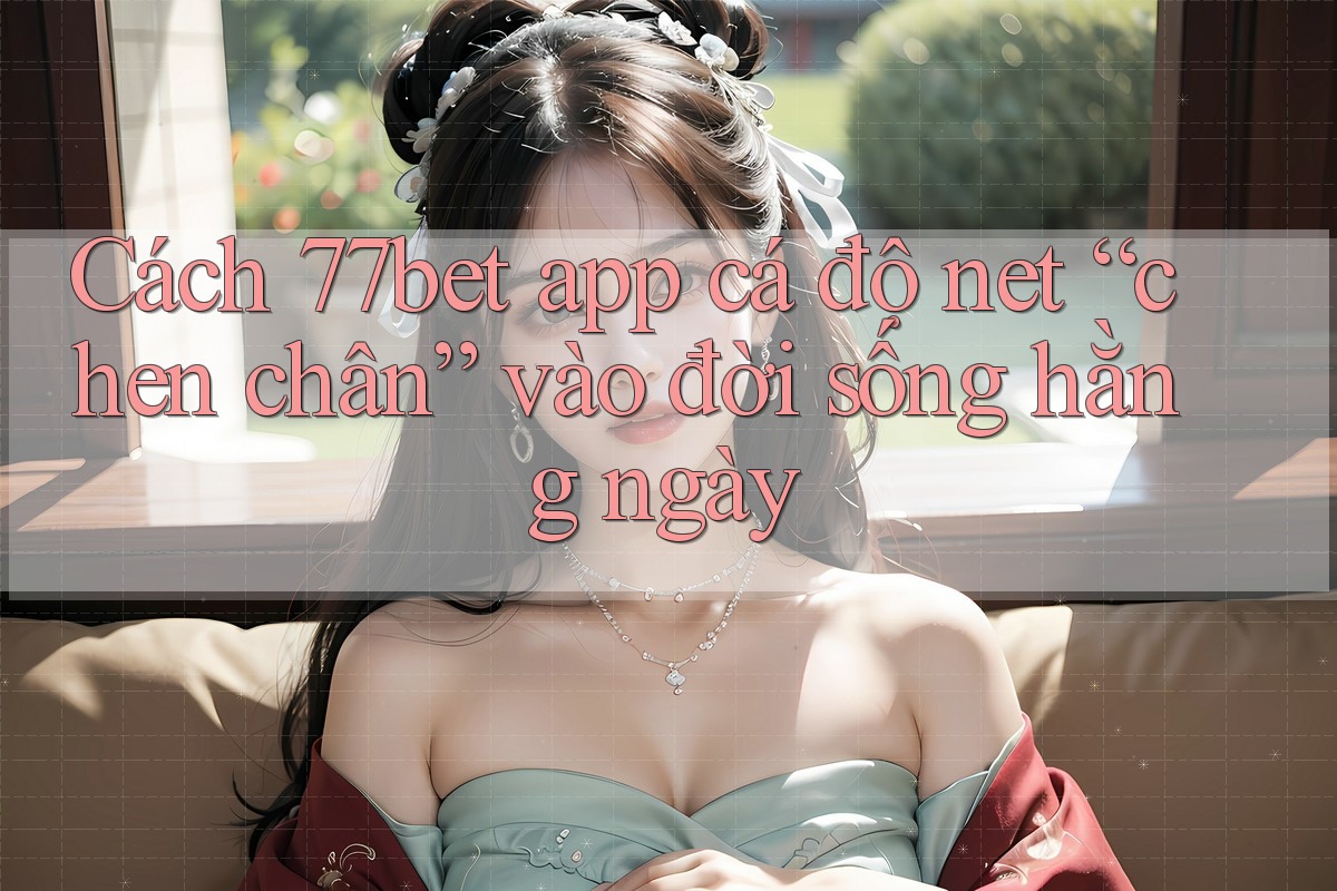 Cách 77bet app cá độ net “chen chân” vào đời sống hằng ngày Cách 77bet app cá độ net “chen chân” vào đời sống hằng ngày