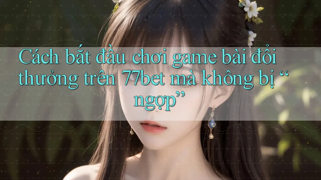 Cách bắt đầu chơi game bài đổi thưởng trên 77bet mà không bị “ngợp”