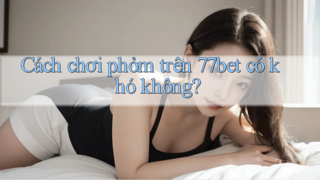 Cách chơi phỏm trên 77bet có khó không? Cách chơi phỏm trên 77bet có khó không?
