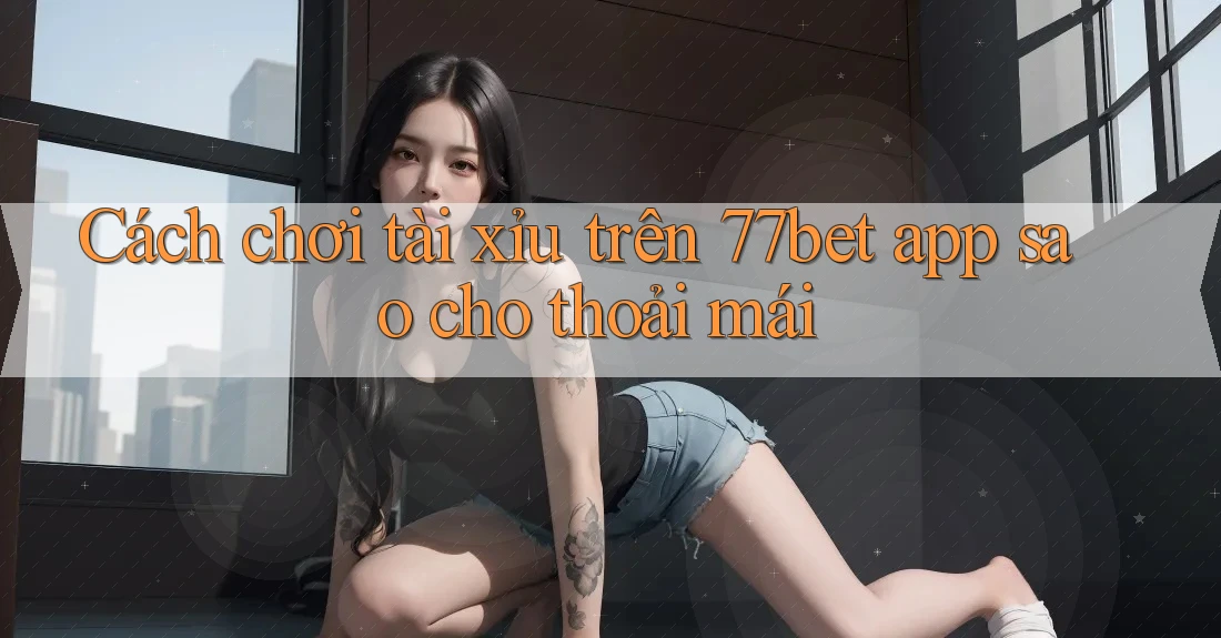 Cách chơi tài xỉu trên 77bet app sao cho thoải mái Cách chơi tài xỉu trên 77bet app sao cho thoải mái