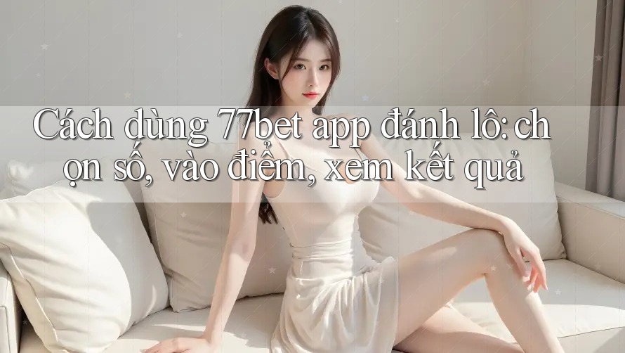 Cách dùng 77bet app đánh lô: chọn số, vào điểm, xem kết quả Cách dùng 77bet app đánh lô: chọn số, vào điểm, xem kết quả