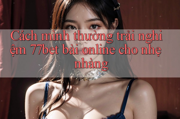 Cách mình thường trải nghiệm 77bet bài online cho nhẹ nhàng Cách mình thường trải nghiệm 77bet bài online cho nhẹ nhàng
