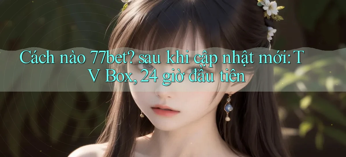 Cách nào 77bet sau khi cập nhật mới TV Box, 24 giờ đầu tiên