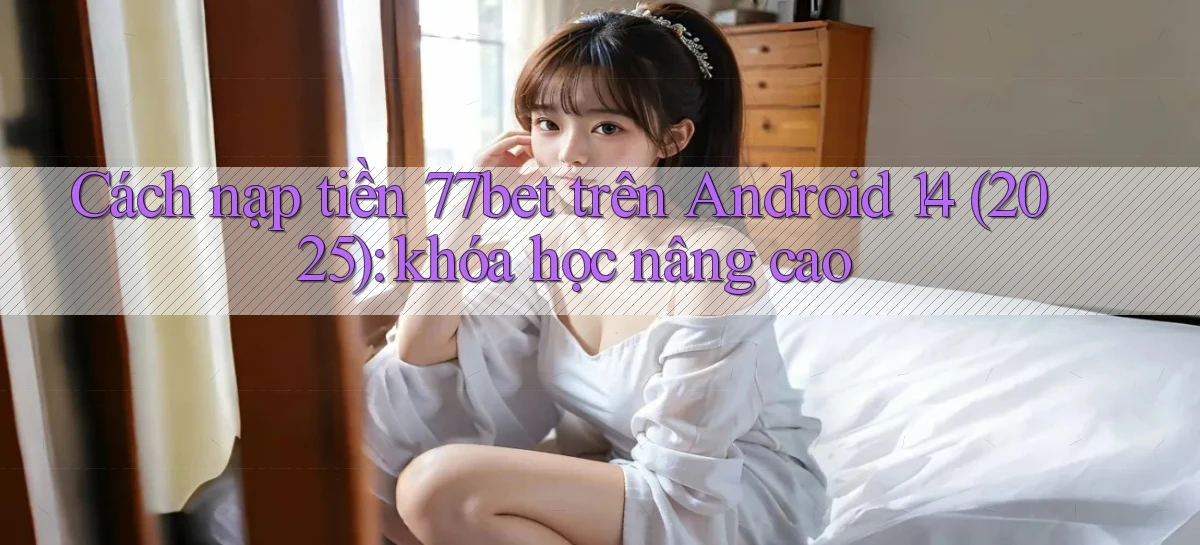 Cách nạp tiền 77bet trên Android 14 (2025) khóa học nâng cao
