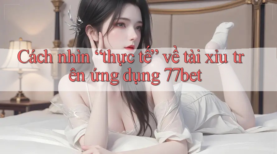 Cách nhìn “thực tế” về tài xỉu trên ứng dụng 77bet Cách nhìn “thực tế” về tài xỉu trên ứng dụng 77bet