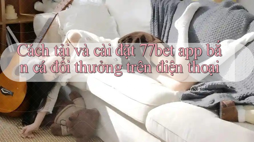 Cách tải và cài đặt 77bet app bắn cá đổi thưởng trên điện thoại Cách tải và cài đặt 77bet app bắn cá đổi thưởng trên điện thoại