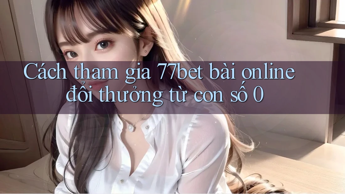 Cách tham gia 77bet bài online đổi thưởng từ con số 0 Cách tham gia 77bet bài online đổi thưởng từ con số 0