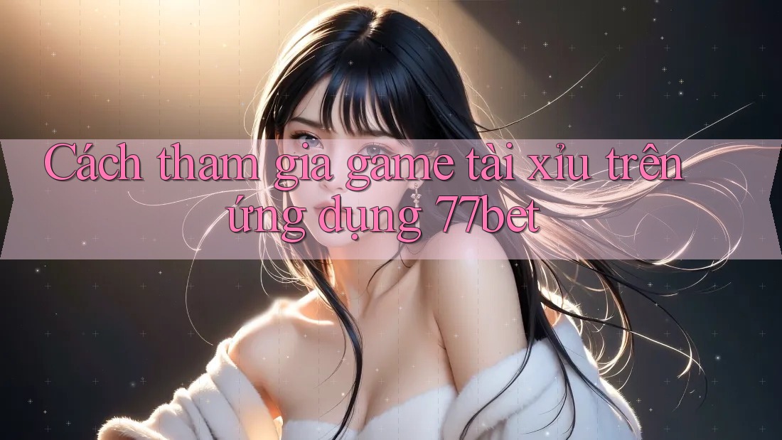 Cách tham gia game tài xỉu trên ứng dụng 77bet Cách tham gia game tài xỉu trên ứng dụng 77bet