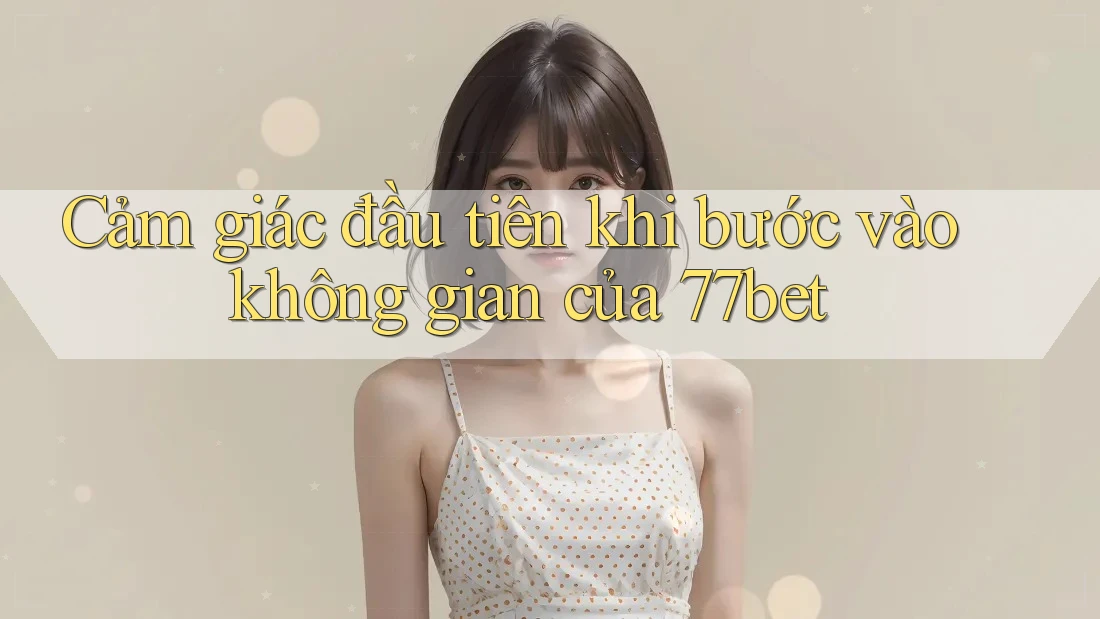 Cảm giác đầu tiên khi bước vào không gian của 77bet Cảm giác đầu tiên khi bước vào không gian của 77bet