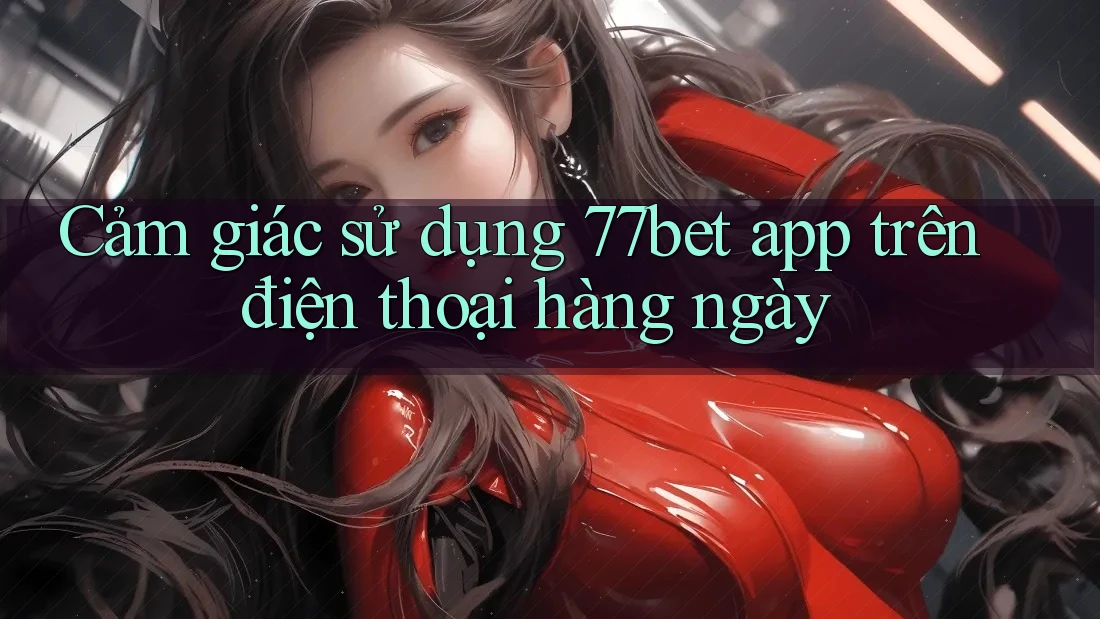 Cảm giác sử dụng 77bet app trên điện thoại hàng ngày