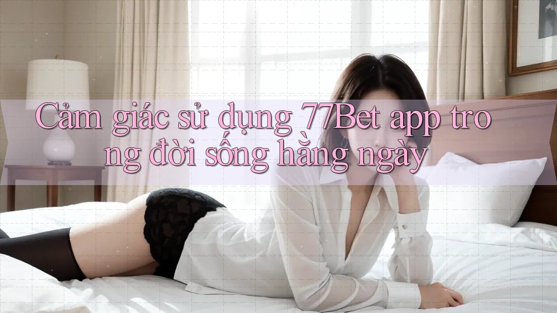 Cảm giác sử dụng 77bet app trong đời sống hàng ngày Cảm giác sử dụng 77bet app trong đời sống hàng ngày