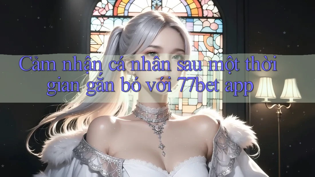 Cảm nhận cá nhân sau một thời gian gắn bó với 77bet app