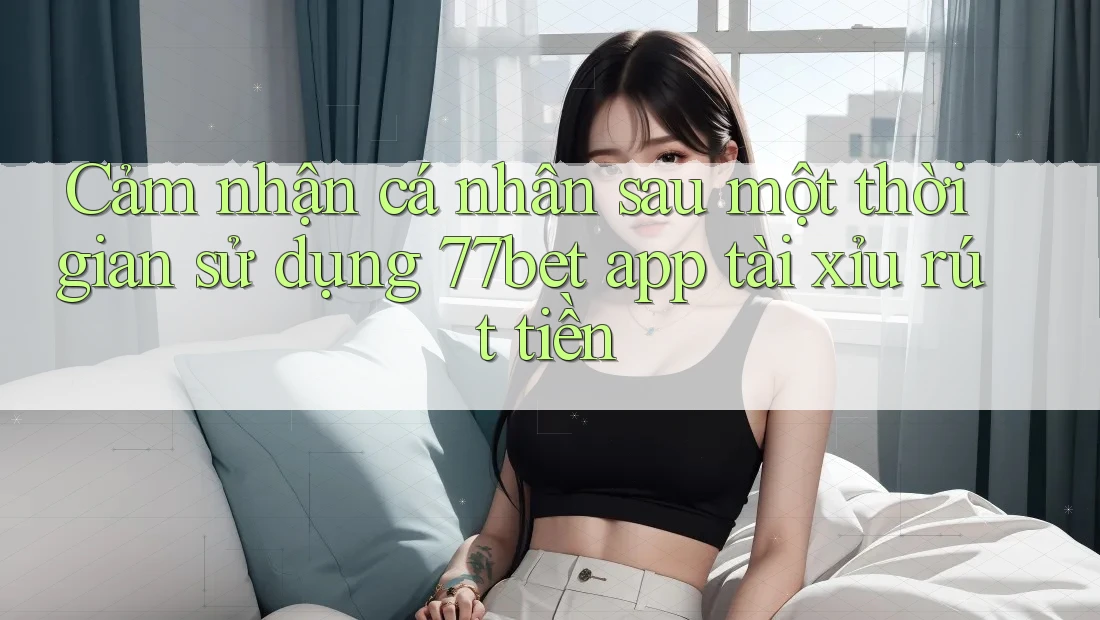 Cảm nhận cá nhân sau một thời gian sử dụng 77bet app tài xỉu rút tiền