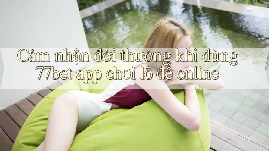 Cảm nhận đời thường khi dùng 77bet app chơi lô đề online Cảm nhận đời thường khi dùng 77bet app chơi lô đề online