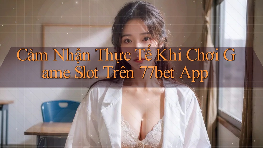Cảm Nhận Thực Tế Khi Chơi Game Slot Trên 77bet App