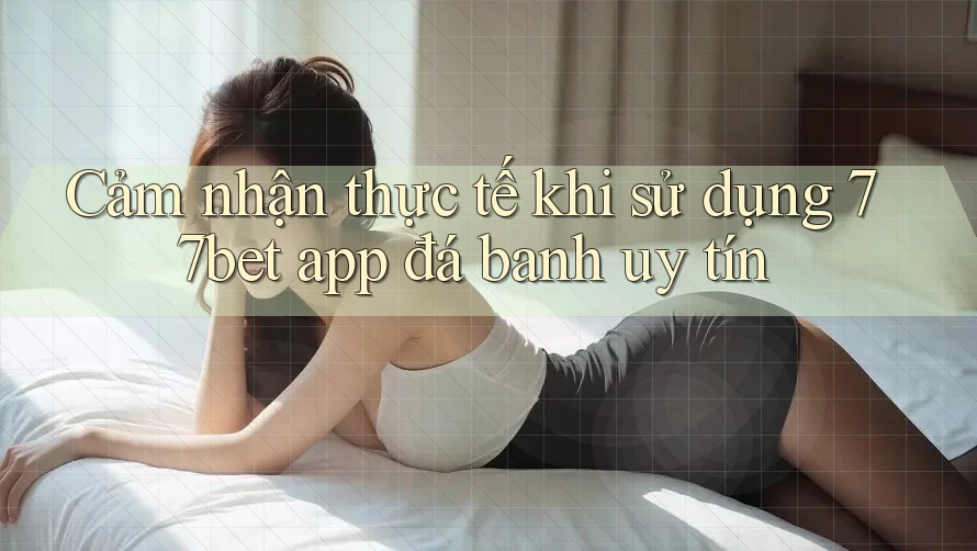 Cảm nhận thực tế khi sử dụng 77bet app đá banh uy tín