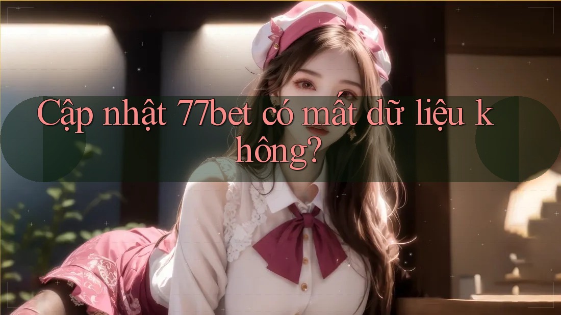 Cập nhật 77bet có mất dữ liệu không? Cập nhật 77bet có mất dữ liệu không?